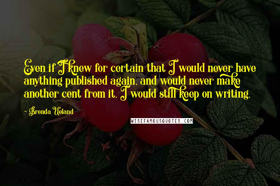 Brenda Ueland quotes: Even if I knew for certain that I would never have anything published again, and would never make another cent from it, I would still keep on writing. Brenda Ueland quotes: Even if I knew for certain that I would never have anything published again, and would never make another cent from it, I would still keep on writing.