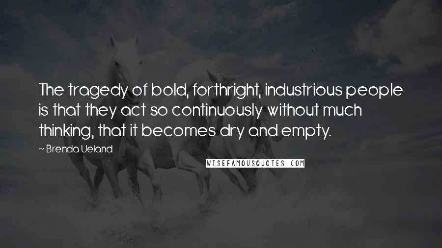 Brenda Ueland quotes: The tragedy of bold, forthright, industrious people is that they act so continuously without much thinking, that it becomes dry and empty.