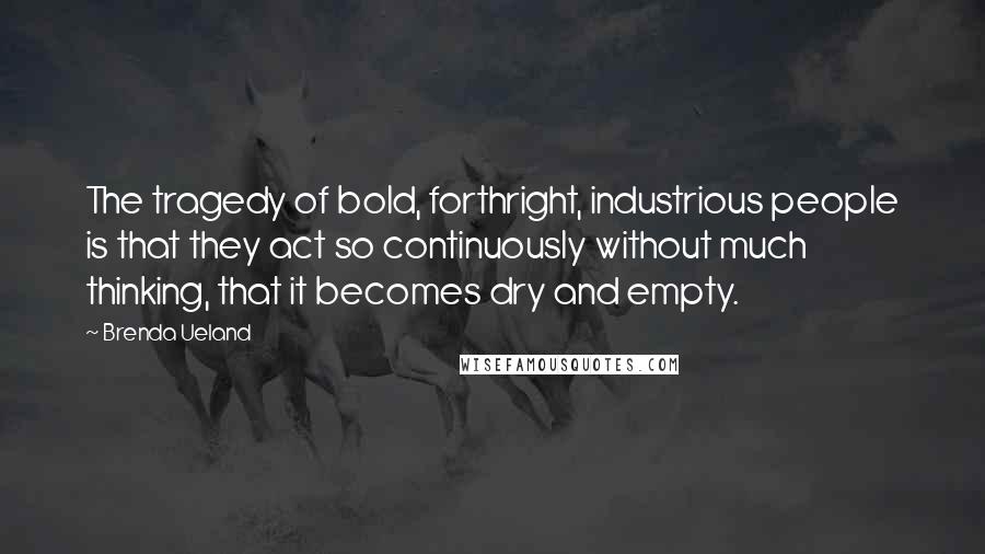 Brenda Ueland quotes: The tragedy of bold, forthright, industrious people is that they act so continuously without much thinking, that it becomes dry and empty. Brenda Ueland quotes: The tragedy of bold, forthright, industrious people is that they act so continuously without much thinking, that it becomes dry and empty.