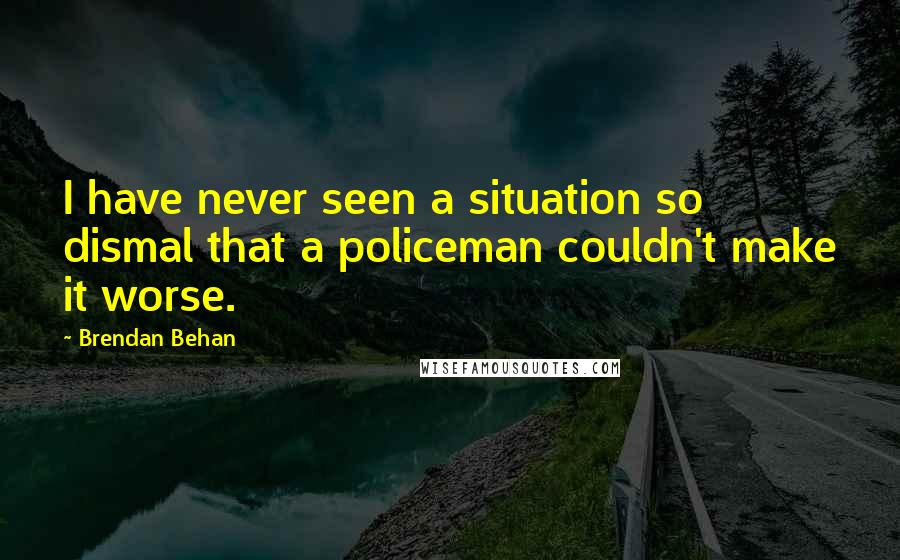 Brendan Behan quotes: I have never seen a situation so dismal that a policeman couldn't make it worse.