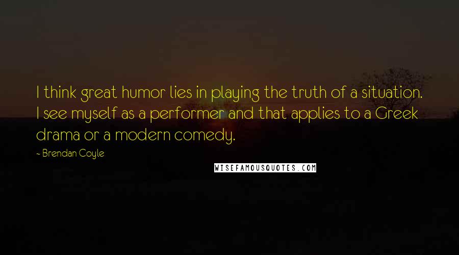 Brendan Coyle quotes: I think great humor lies in playing the truth of a situation. I see myself as a performer and that applies to a Greek drama or a modern comedy.