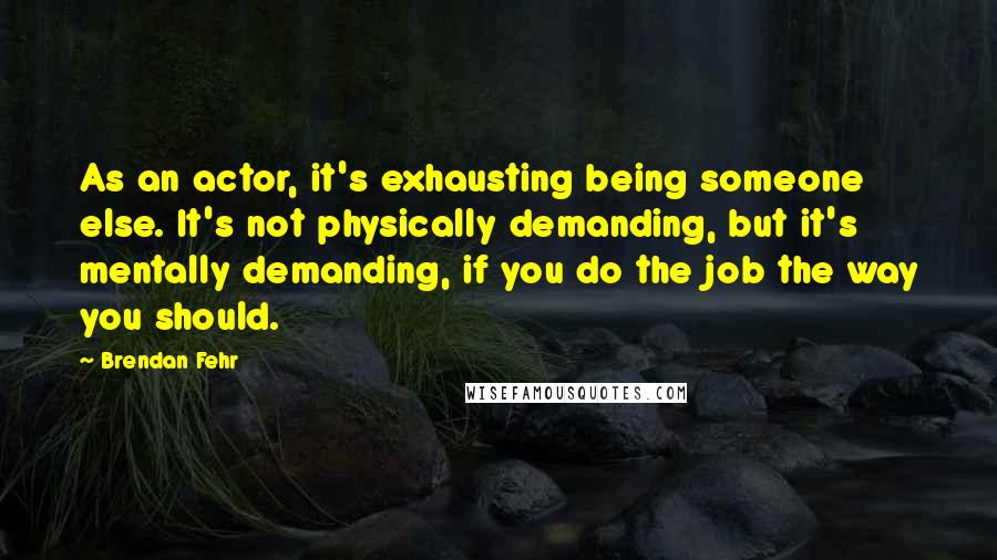 Brendan Fehr quotes: As an actor, it's exhausting being someone else. It's not physically demanding, but it's mentally demanding, if you do the job the way you should.