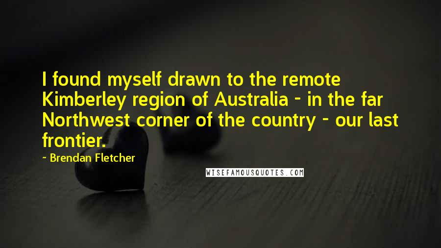 Brendan Fletcher quotes: I found myself drawn to the remote Kimberley region of Australia - in the far Northwest corner of the country - our last frontier.