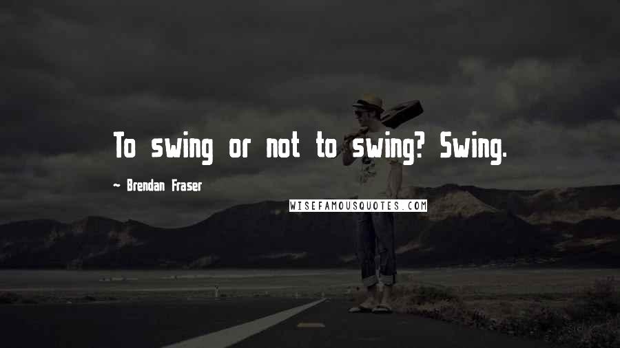 Brendan Fraser quotes: To swing or not to swing? Swing.