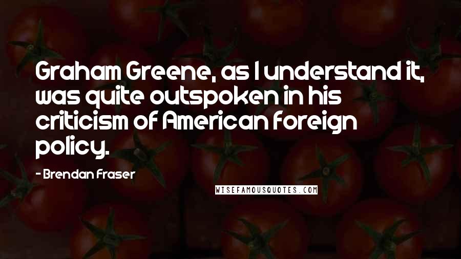 Brendan Fraser quotes: Graham Greene, as I understand it, was quite outspoken in his criticism of American foreign policy.