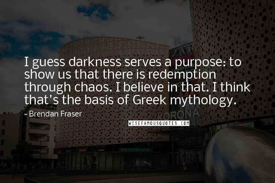 Brendan Fraser quotes: I guess darkness serves a purpose: to show us that there is redemption through chaos. I believe in that. I think that's the basis of Greek mythology.