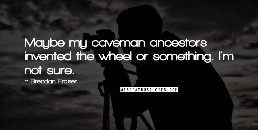 Brendan Fraser quotes: Maybe my caveman ancestors invented the wheel or something. I'm not sure.