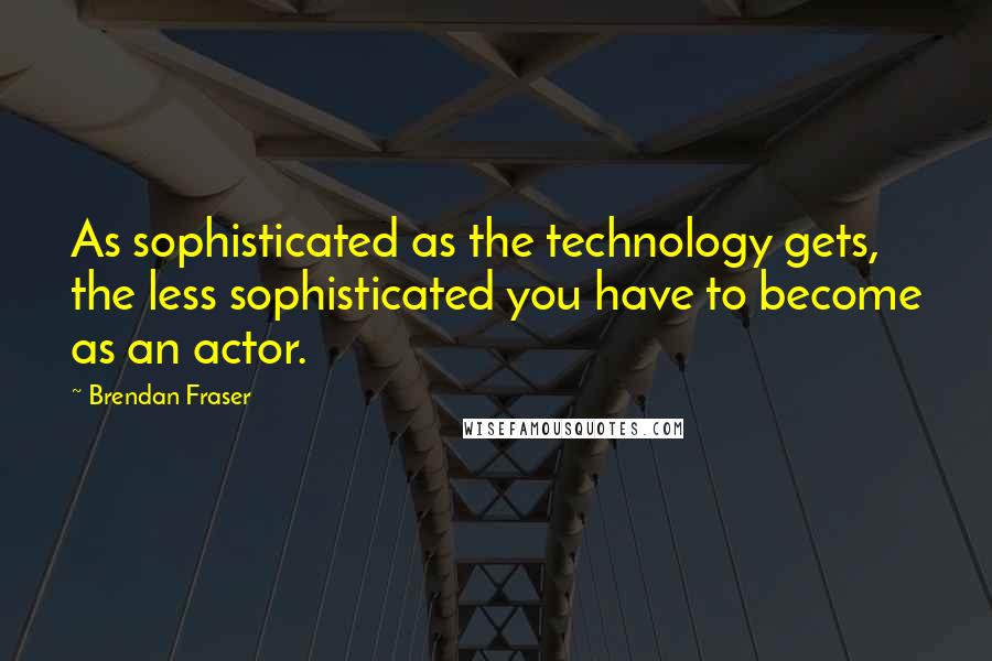 Brendan Fraser quotes: As sophisticated as the technology gets, the less sophisticated you have to become as an actor.