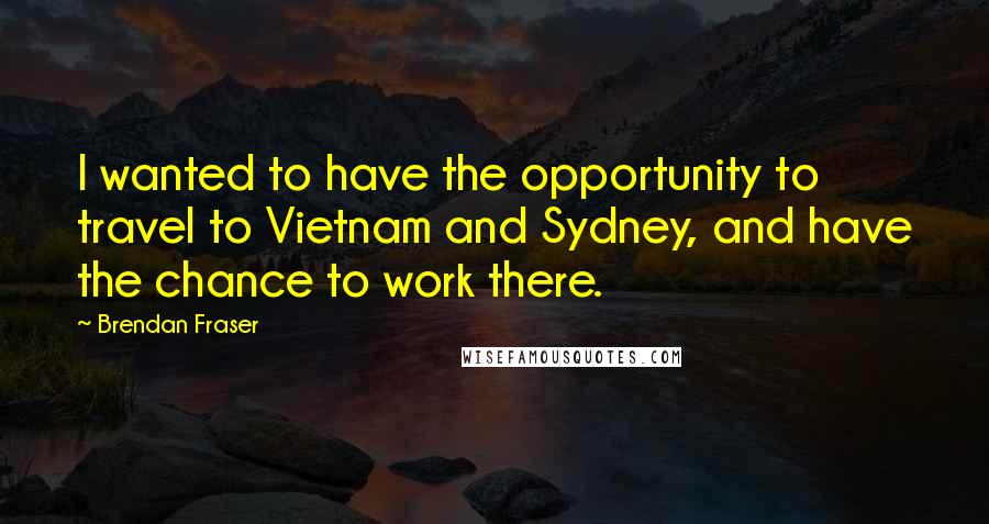 Brendan Fraser quotes: I wanted to have the opportunity to travel to Vietnam and Sydney, and have the chance to work there.