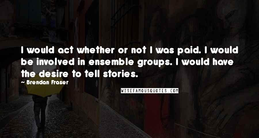 Brendan Fraser quotes: I would act whether or not I was paid. I would be involved in ensemble groups. I would have the desire to tell stories.