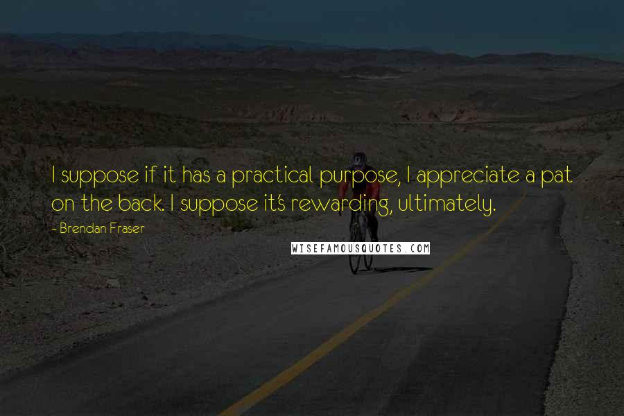 Brendan Fraser quotes: I suppose if it has a practical purpose, I appreciate a pat on the back. I suppose it's rewarding, ultimately.