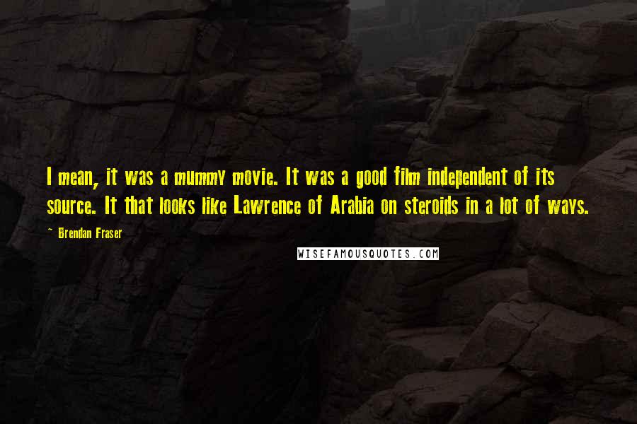 Brendan Fraser quotes: I mean, it was a mummy movie. It was a good film independent of its source. It that looks like Lawrence of Arabia on steroids in a lot of ways.