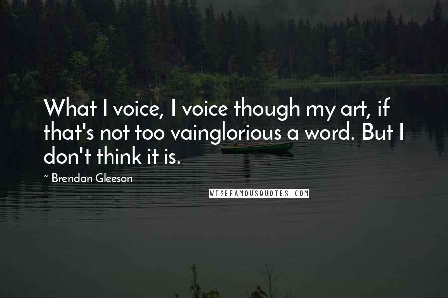Brendan Gleeson quotes: What I voice, I voice though my art, if that's not too vainglorious a word. But I don't think it is.
