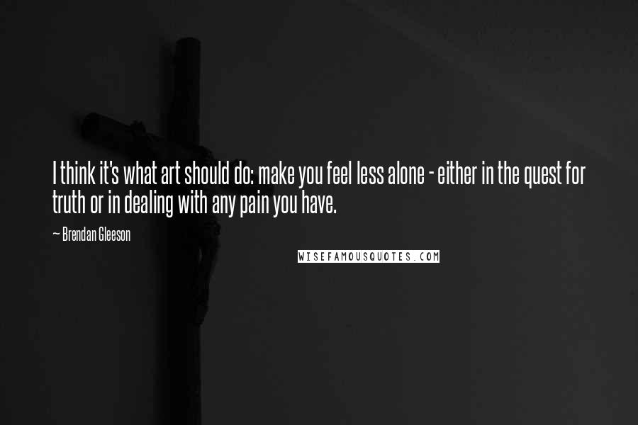 Brendan Gleeson quotes: I think it's what art should do: make you feel less alone - either in the quest for truth or in dealing with any pain you have.