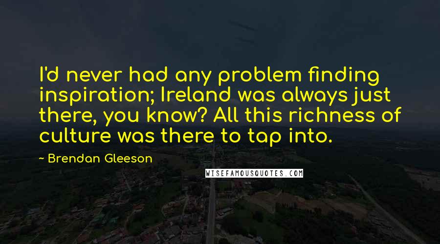 Brendan Gleeson quotes: I'd never had any problem finding inspiration; Ireland was always just there, you know? All this richness of culture was there to tap into.