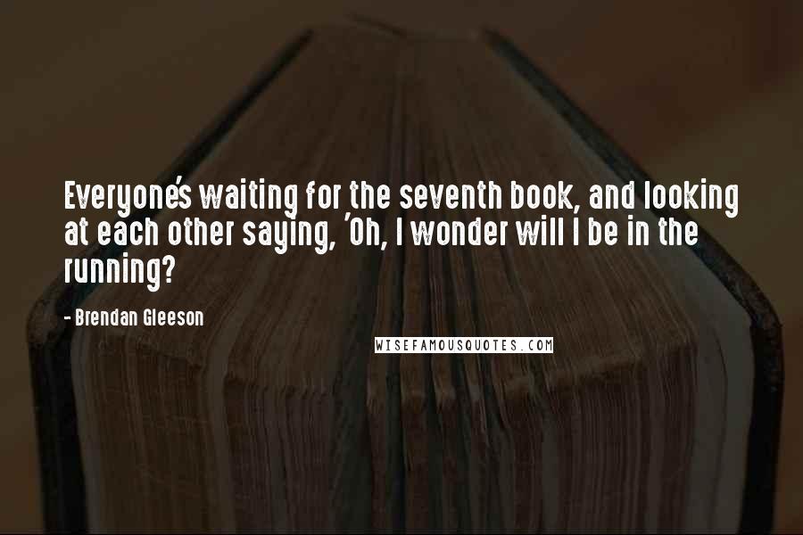 Brendan Gleeson quotes: Everyone's waiting for the seventh book, and looking at each other saying, 'Oh, I wonder will I be in the running?