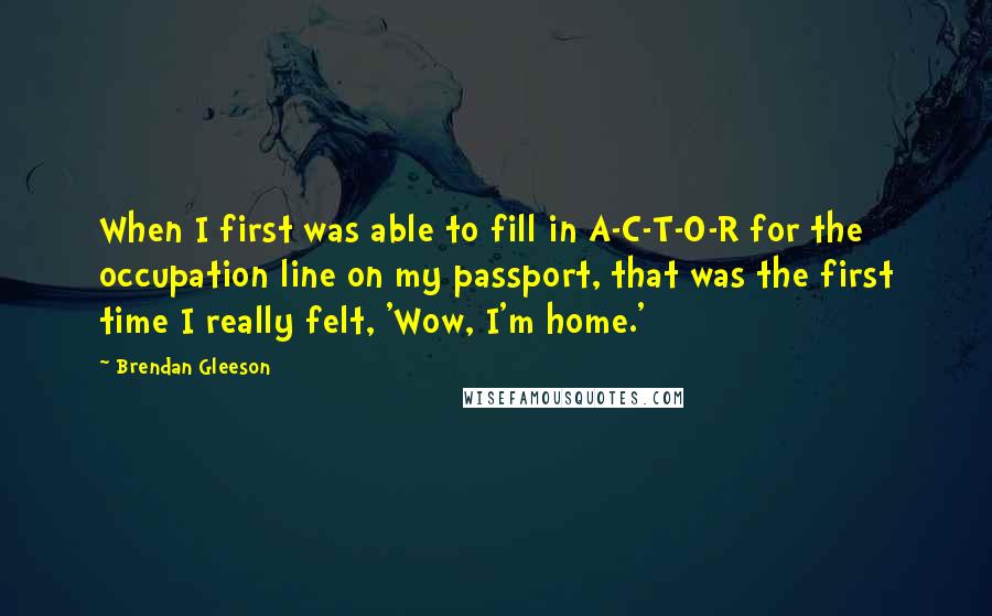 Brendan Gleeson quotes: When I first was able to fill in A-C-T-O-R for the occupation line on my passport, that was the first time I really felt, 'Wow, I'm home.'