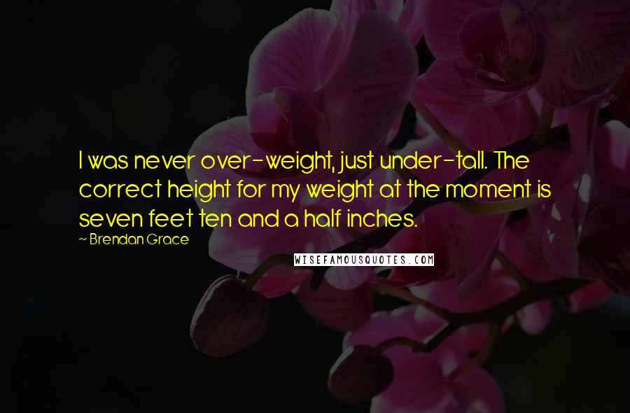 Brendan Grace quotes: I was never over-weight, just under-tall. The correct height for my weight at the moment is seven feet ten and a half inches.