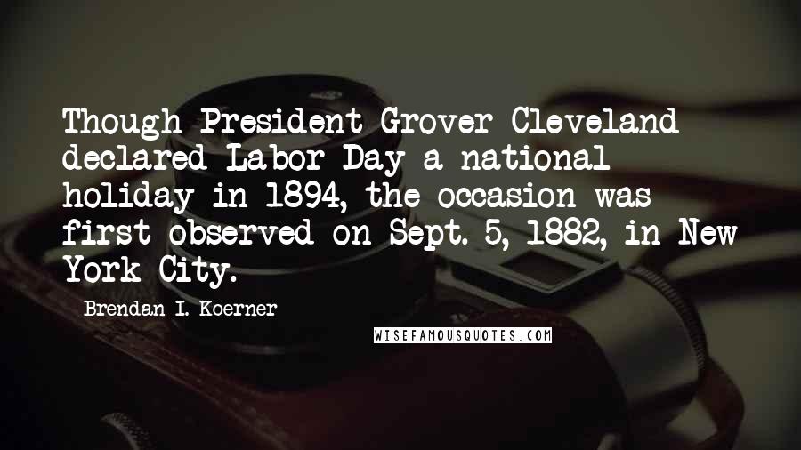 Brendan I. Koerner quotes: Though President Grover Cleveland declared Labor Day a national holiday in 1894, the occasion was first observed on Sept. 5, 1882, in New York City.