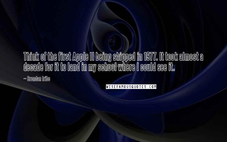 Brendan Iribe quotes: Think of the first Apple II being shipped in 1977. It took almost a decade for it to land in my school where I could see it.
