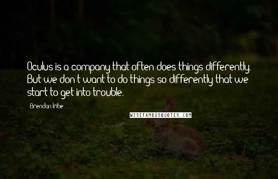 Brendan Iribe quotes: Oculus is a company that often does things differently. But we don't want to do things so differently that we start to get into trouble. Brendan Iribe quotes: Oculus is a company that often does things differently. But we don't want to do things so differently that we start to get into trouble.