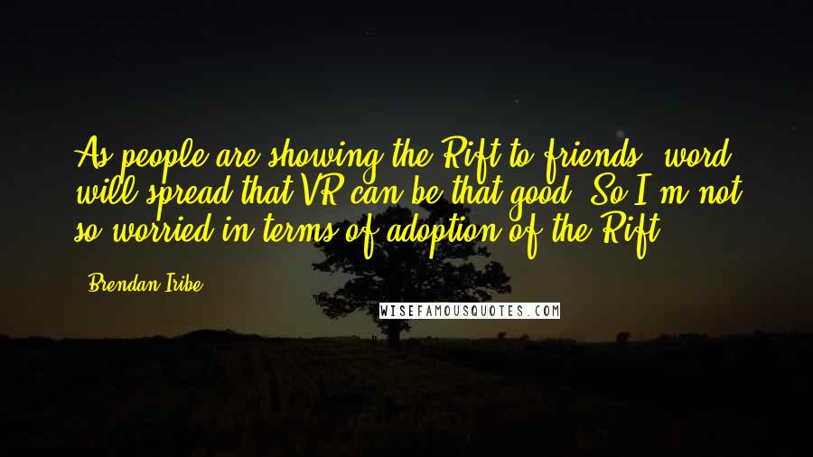 Brendan Iribe quotes: As people are showing the Rift to friends, word will spread that VR can be that good. So I'm not so worried in terms of adoption of the Rift. Brendan Iribe quotes: As people are showing the Rift to friends, word will spread that VR can be that good. So I'm not so worried in terms of adoption of the Rift.