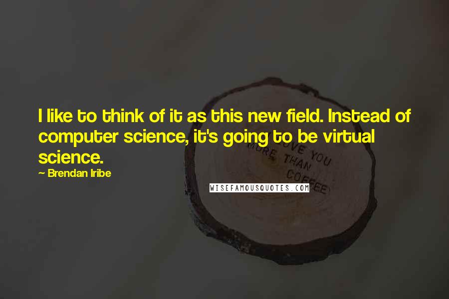Brendan Iribe quotes: I like to think of it as this new field. Instead of computer science, it's going to be virtual science. Brendan Iribe quotes: I like to think of it as this new field. Instead of computer science, it's going to be virtual science.