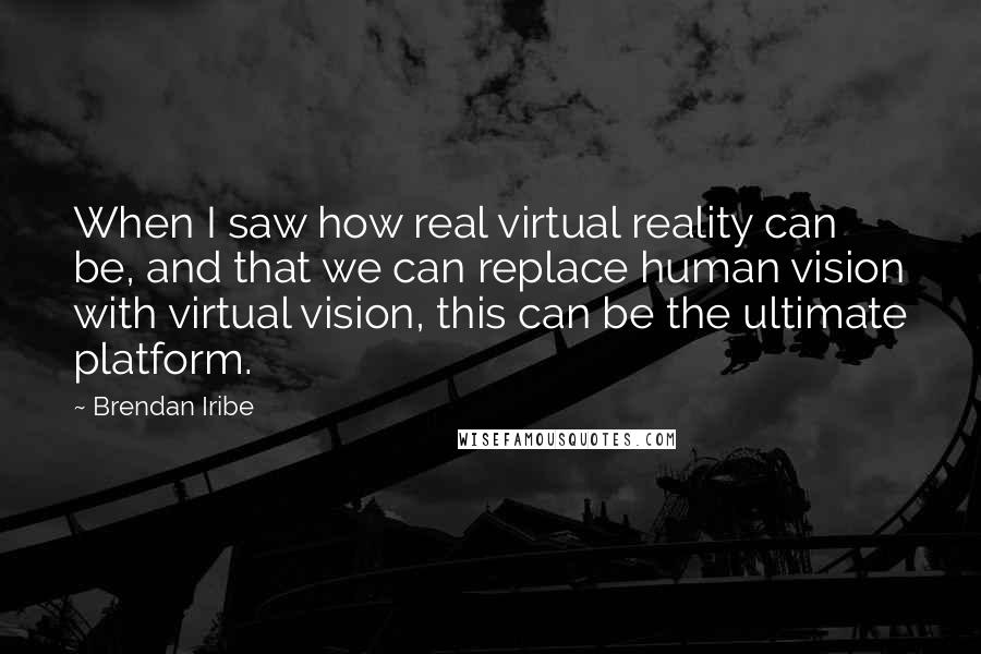 Brendan Iribe quotes: When I saw how real virtual reality can be, and that we can replace human vision with virtual vision, this can be the ultimate platform.