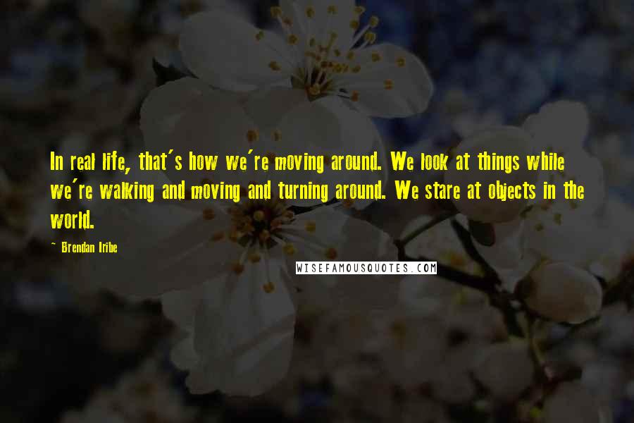 Brendan Iribe quotes: In real life, that's how we're moving around. We look at things while we're walking and moving and turning around. We stare at objects in the world. Brendan Iribe quotes: In real life, that's how we're moving around. We look at things while we're walking and moving and turning around. We stare at objects in the world.