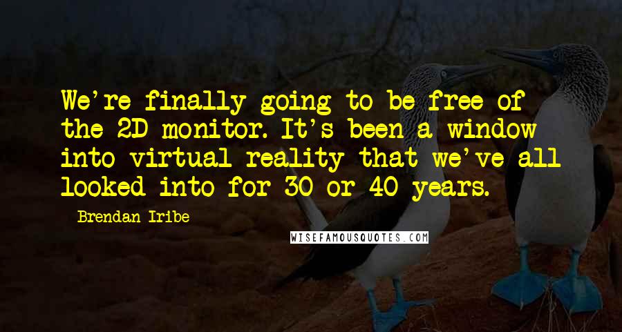 Brendan Iribe quotes: We're finally going to be free of the 2D monitor. It's been a window into virtual reality that we've all looked into for 30 or 40 years.