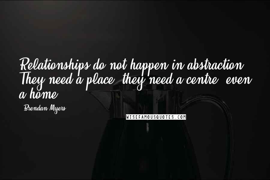 Brendan Myers quotes: Relationships do not happen in abstraction. They need a place; they need a centre, even a home.