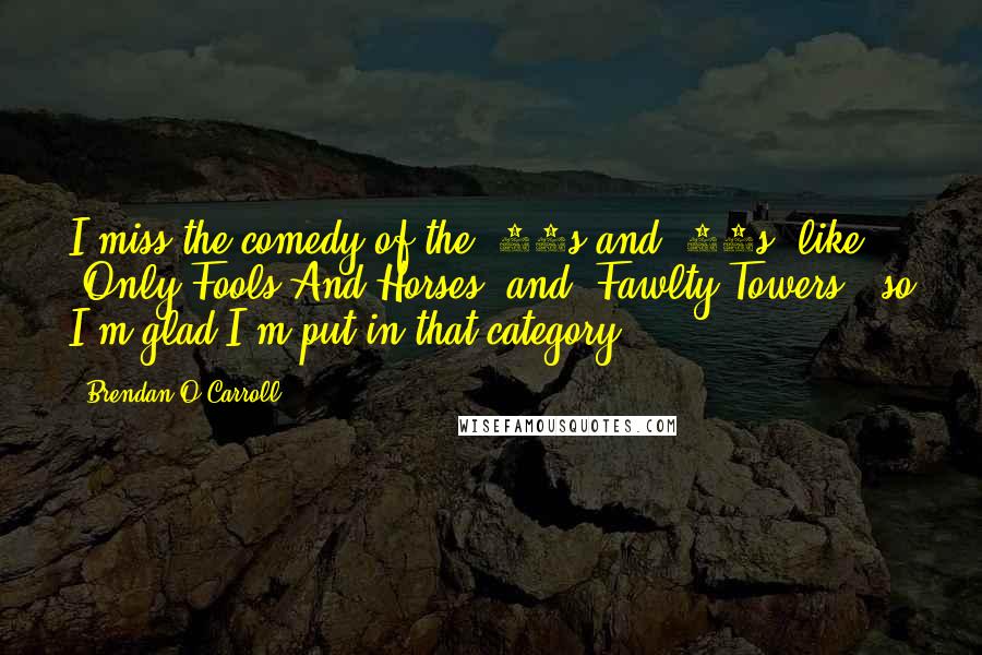 Brendan O'Carroll quotes: I miss the comedy of the '70s and '80s, like 'Only Fools And Horses' and 'Fawlty Towers,' so I'm glad I'm put in that category.