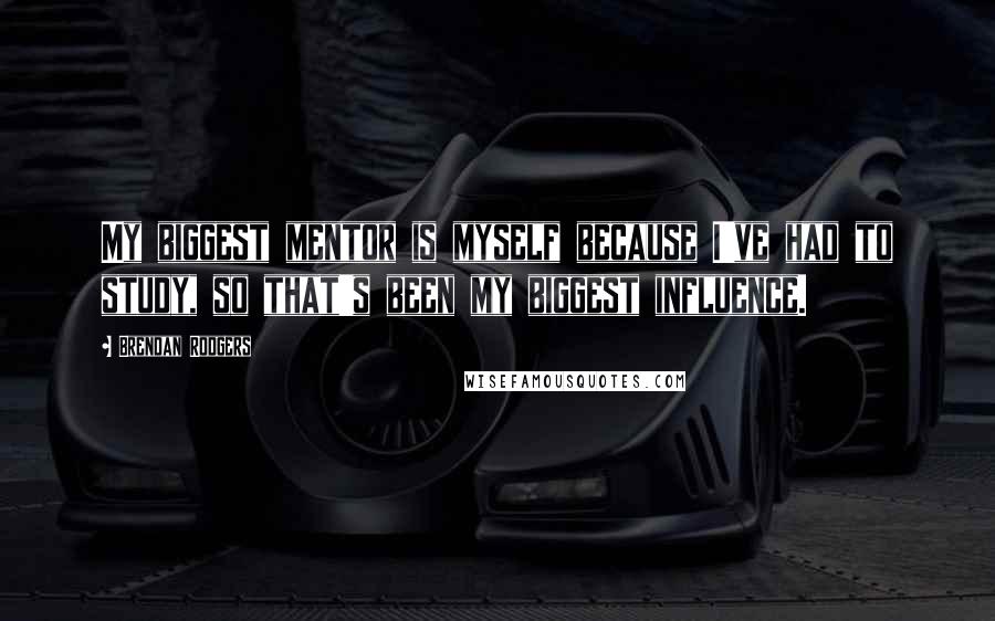 Brendan Rodgers quotes: My biggest mentor is myself because I've had to study, so that's been my biggest influence.