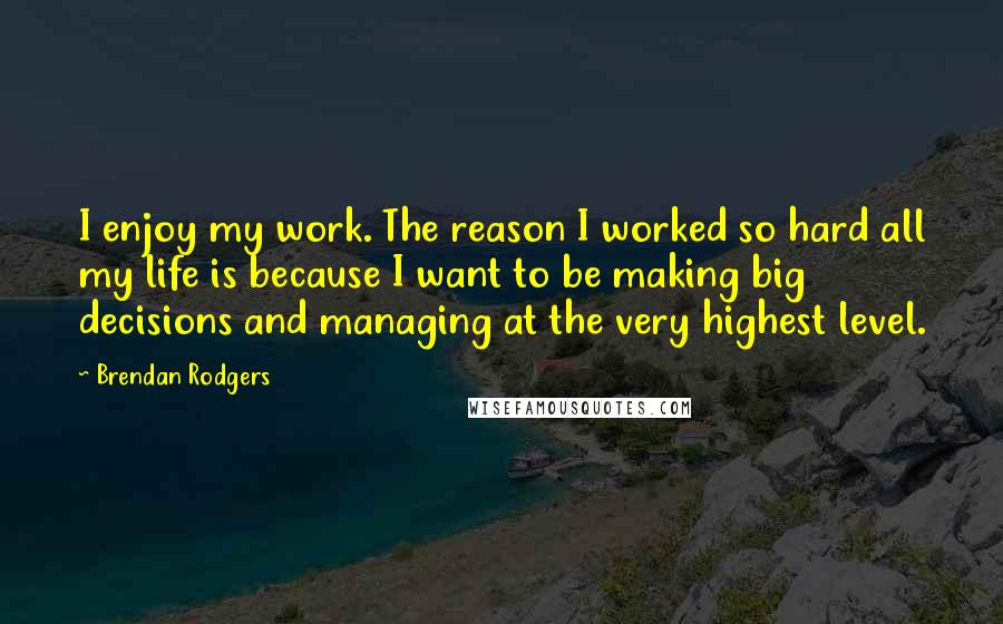 Brendan Rodgers quotes: I enjoy my work. The reason I worked so hard all my life is because I want to be making big decisions and managing at the very highest level.