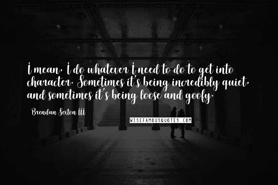 Brendan Sexton III quotes: I mean, I do whatever I need to do to get into character. Sometimes it's being incredibly quiet, and sometimes it's being loose and goofy.