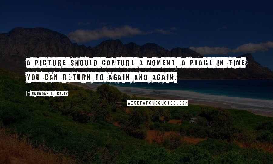 Brendan T. Kelly quotes: A picture should capture a moment, a place in time you can return to again and again. Brendan T. Kelly quotes: A picture should capture a moment, a place in time you can return to again and again.