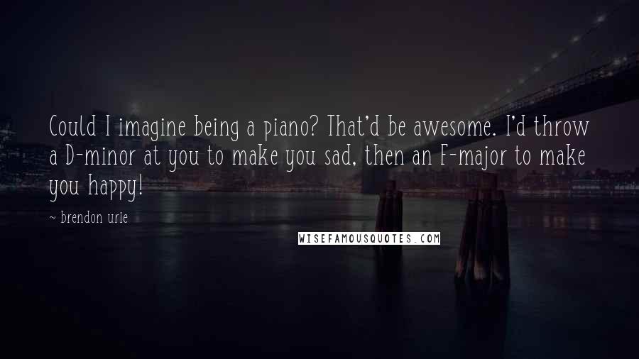 Brendon Urie quotes: Could I imagine being a piano? That'd be awesome. I'd throw a D-minor at you to make you sad, then an F-major to make you happy!