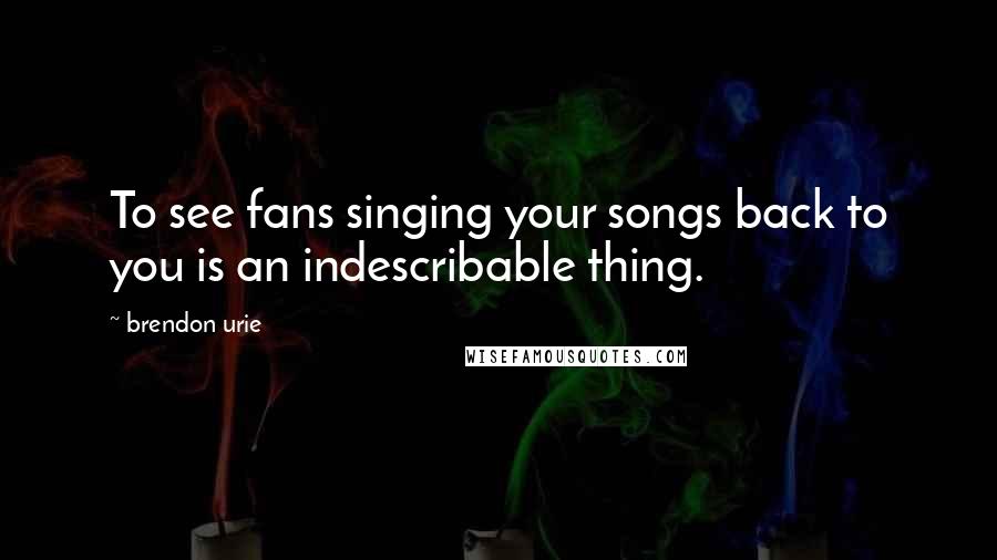 Brendon Urie quotes: To see fans singing your songs back to you is an indescribable thing.