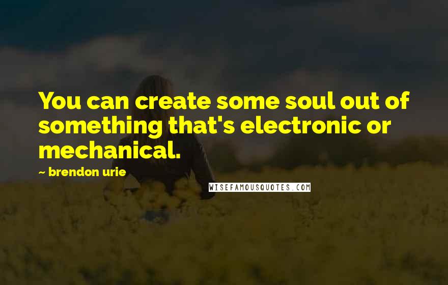Brendon Urie quotes: You can create some soul out of something that's electronic or mechanical.