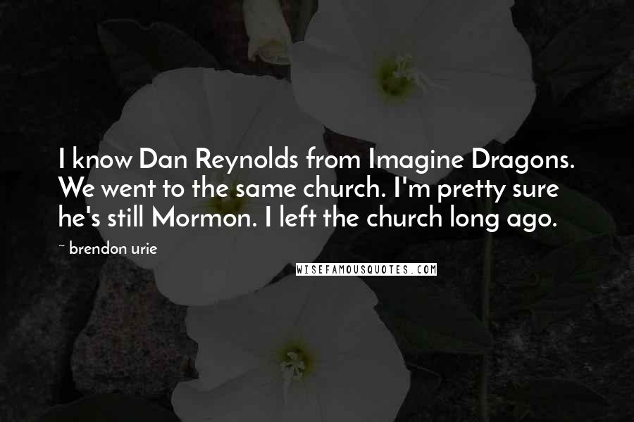 Brendon Urie quotes: I know Dan Reynolds from Imagine Dragons. We went to the same church. I'm pretty sure he's still Mormon. I left the church long ago.