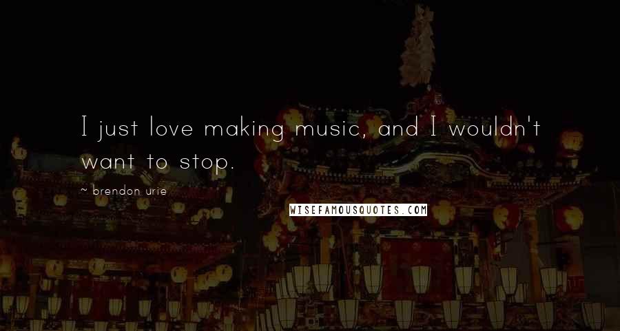 Brendon Urie quotes: I just love making music, and I wouldn't want to stop.
