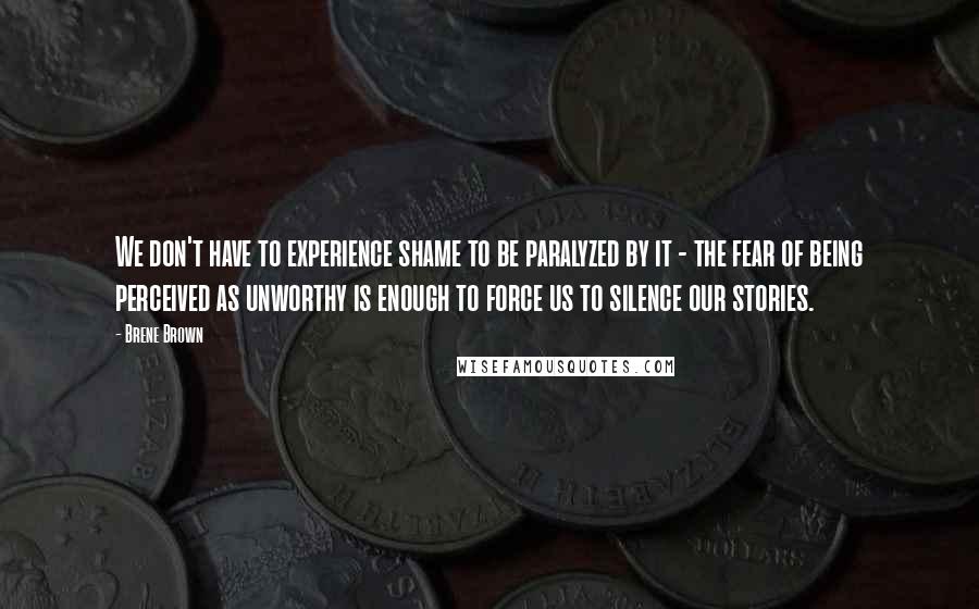 Brene Brown quotes: We don't have to experience shame to be paralyzed by it - the fear of being perceived as unworthy is enough to force us to silence our stories.