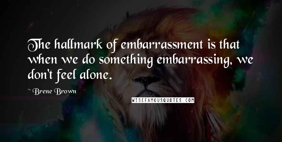 Brene Brown quotes: The hallmark of embarrassment is that when we do something embarrassing, we don't feel alone.