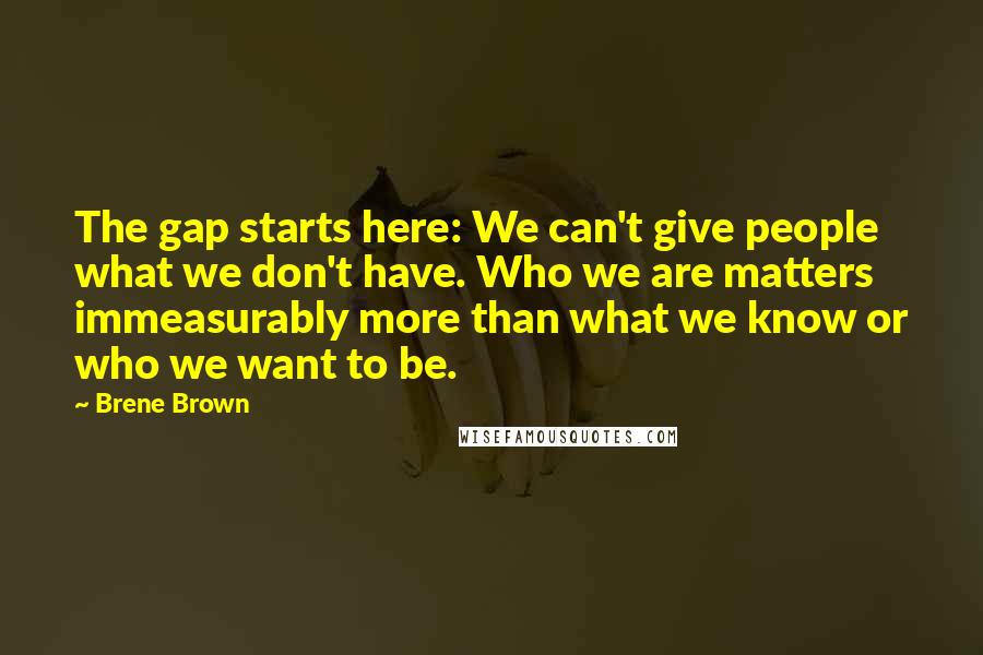 Brene Brown quotes: The gap starts here: We can't give people what we don't have. Who we are matters immeasurably more than what we know or who we want to be.