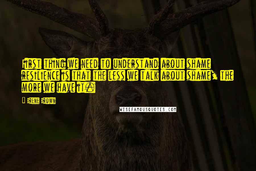 Brene Brown quotes: First thing we need to understand about shame resilience is that the less we talk about shame, the more we have it.