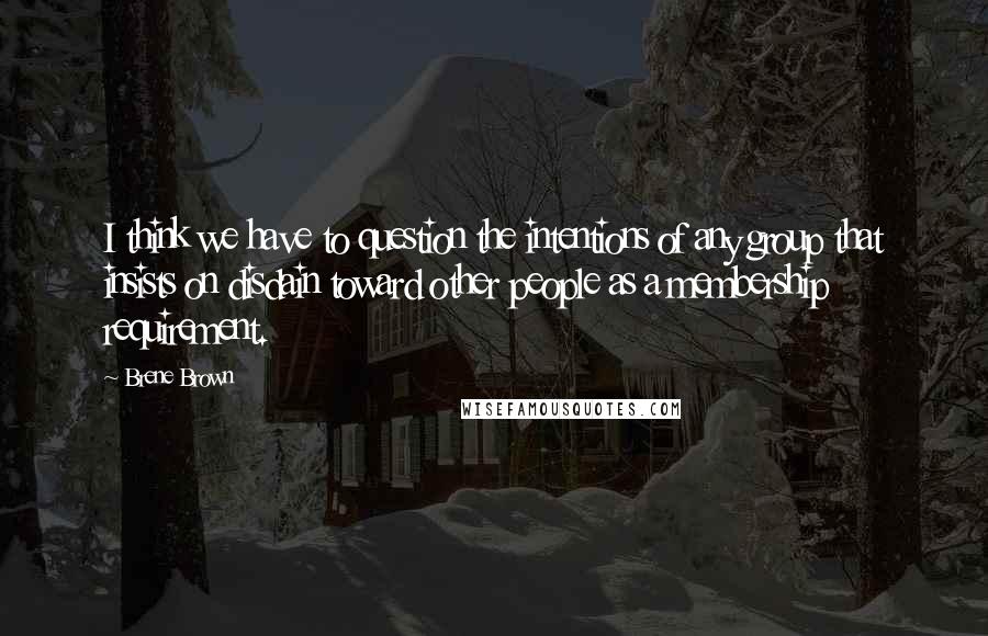 Brene Brown quotes: I think we have to question the intentions of any group that insists on disdain toward other people as a membership requirement. Brene Brown quotes: I think we have to question the intentions of any group that insists on disdain toward other people as a membership requirement.