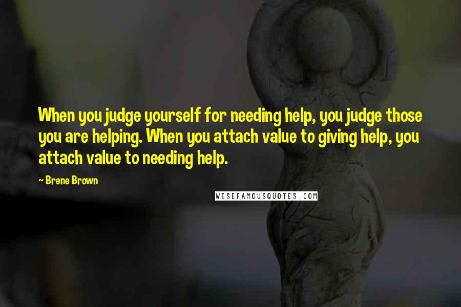 Brene Brown quotes: When you judge yourself for needing help, you judge those you are helping. When you attach value to giving help, you attach value to needing help.