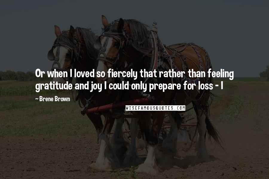 Brene Brown quotes: Or when I loved so fiercely that rather than feeling gratitude and joy I could only prepare for loss - I Brene Brown quotes: Or when I loved so fiercely that rather than feeling gratitude and joy I could only prepare for loss - I