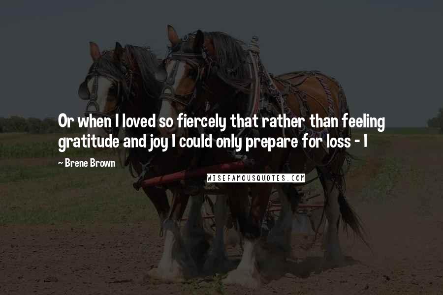 Brene Brown quotes: Or when I loved so fiercely that rather than feeling gratitude and joy I could only prepare for loss - I