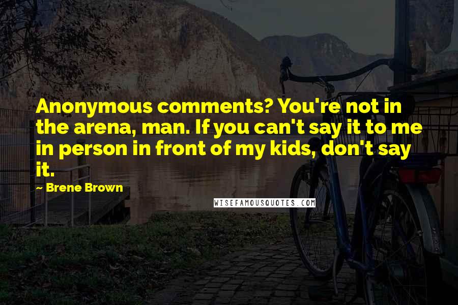 Brene Brown quotes: Anonymous comments? You're not in the arena, man. If you can't say it to me in person in front of my kids, don't say it. Brene Brown quotes: Anonymous comments? You're not in the arena, man. If you can't say it to me in person in front of my kids, don't say it.